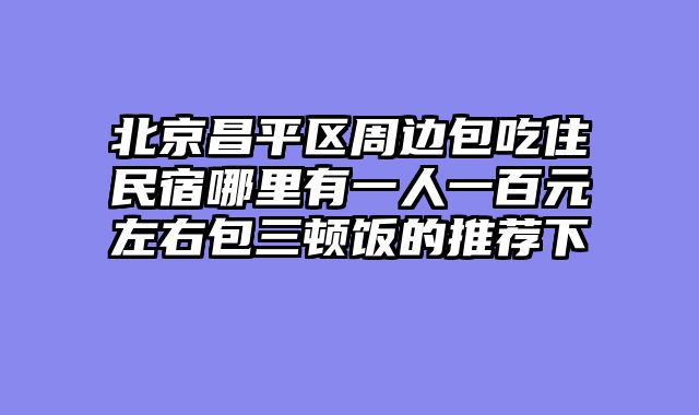 北京昌平区周边包吃住民宿哪里有一人一百元左右包三顿饭的推荐下