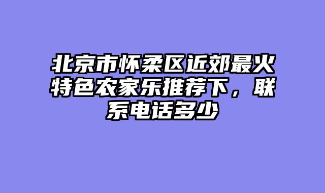 北京市怀柔区近郊最火特色农家乐推荐下，联系电话多少