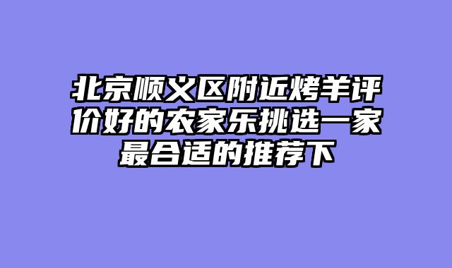 北京顺义区附近烤羊评价好的农家乐挑选一家最合适的推荐下