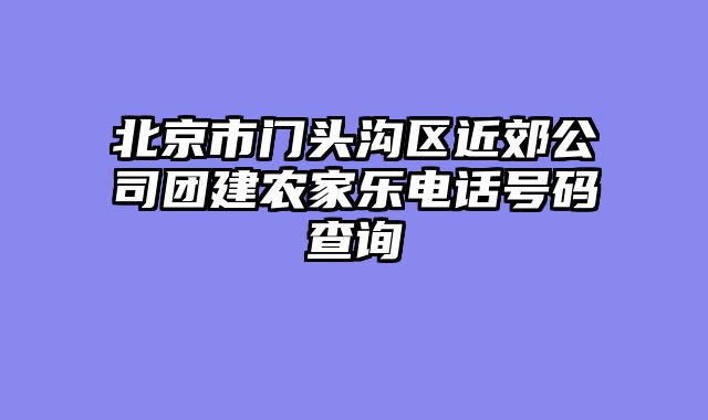 北京市门头沟区近郊公司团建农家乐电话号码查询