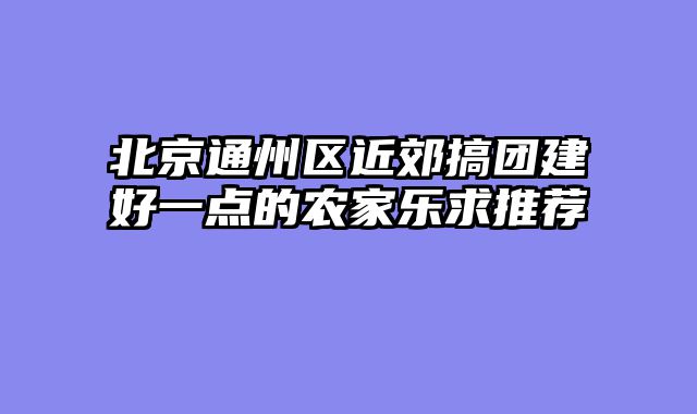 北京通州区近郊搞团建好一点的农家乐求推荐