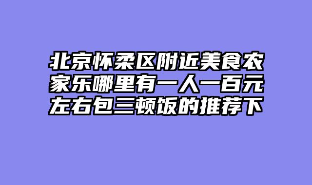 北京怀柔区附近美食农家乐哪里有一人一百元左右包三顿饭的推荐下