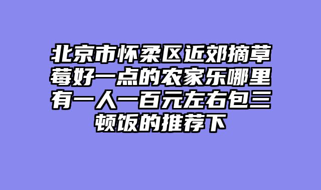 北京市怀柔区近郊摘草莓好一点的农家乐哪里有一人一百元左右包三顿饭的推荐下