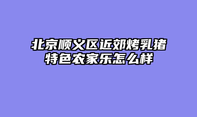 北京顺义区近郊烤乳猪特色农家乐怎么样