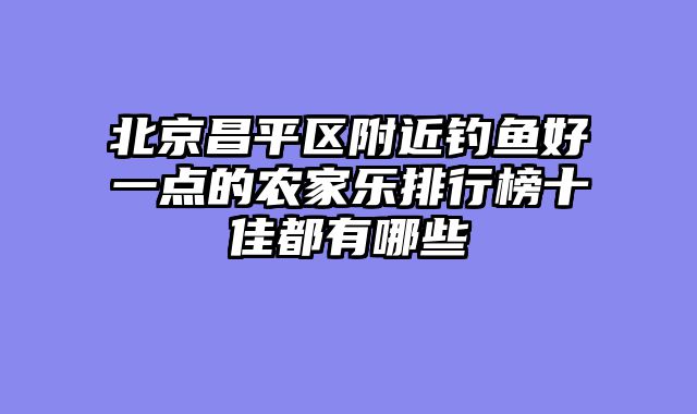 北京昌平区附近钓鱼好一点的农家乐排行榜十佳都有哪些