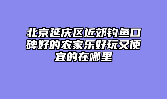 北京延庆区近郊钓鱼口碑好的农家乐好玩又便宜的在哪里