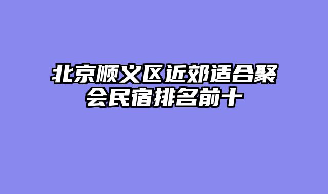 北京顺义区近郊适合聚会民宿排名前十