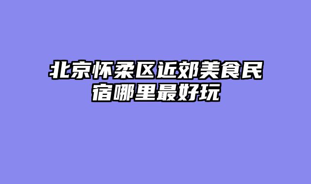北京怀柔区近郊美食民宿哪里最好玩