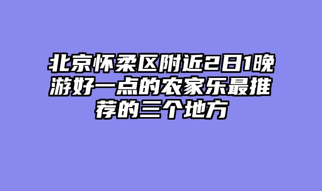 北京怀柔区附近2日1晚游好一点的农家乐最推荐的三个地方