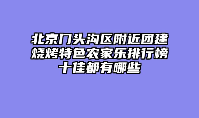 北京门头沟区附近团建烧烤特色农家乐排行榜十佳都有哪些
