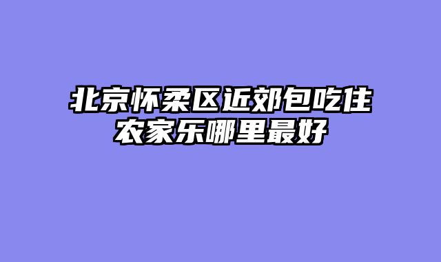 北京怀柔区近郊包吃住农家乐哪里最好