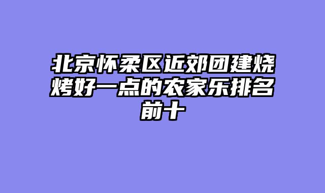 北京怀柔区近郊团建烧烤好一点的农家乐排名前十