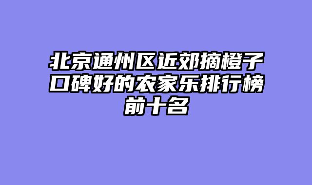 北京通州区近郊摘橙子口碑好的农家乐排行榜前十名