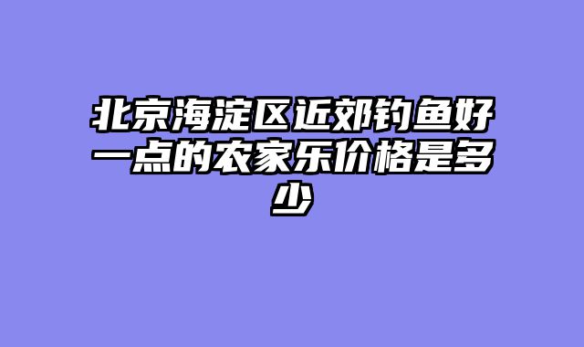 北京海淀区近郊钓鱼好一点的农家乐价格是多少