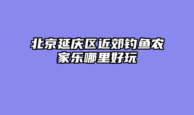 北京延庆区近郊钓鱼农家乐哪里好玩