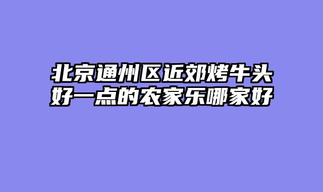 北京通州区近郊烤牛头好一点的农家乐哪家好