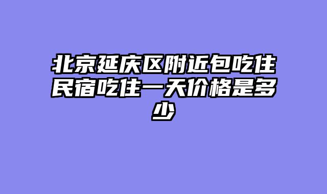 北京延庆区附近包吃住民宿吃住一天价格是多少