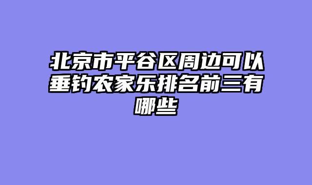 北京市平谷区周边可以垂钓农家乐排名前三有哪些