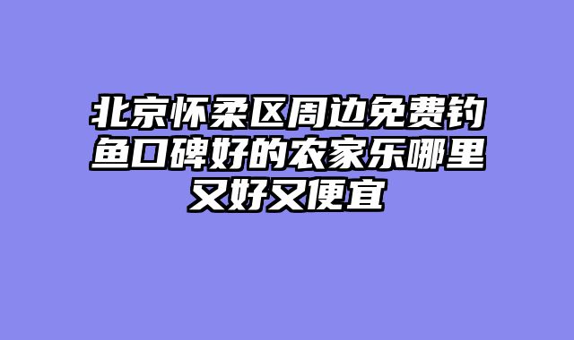 北京怀柔区周边免费钓鱼口碑好的农家乐哪里又好又便宜