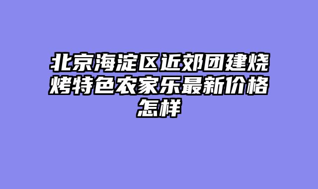 北京海淀区近郊团建烧烤特色农家乐最新价格怎样