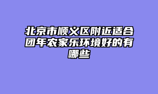 北京市顺义区附近适合团年农家乐环境好的有哪些