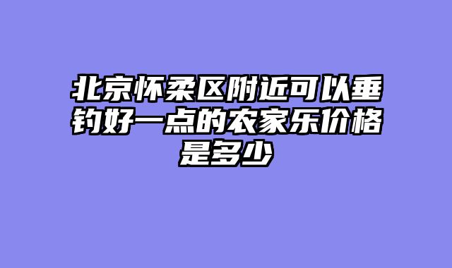 北京怀柔区附近可以垂钓好一点的农家乐价格是多少