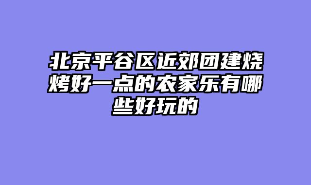 北京平谷区近郊团建烧烤好一点的农家乐有哪些好玩的