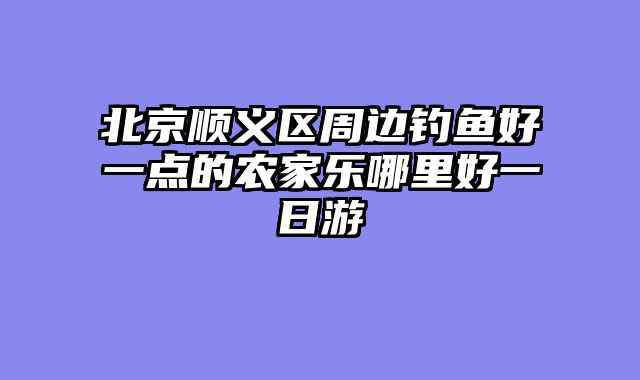 北京顺义区周边钓鱼好一点的农家乐哪里好一日游
