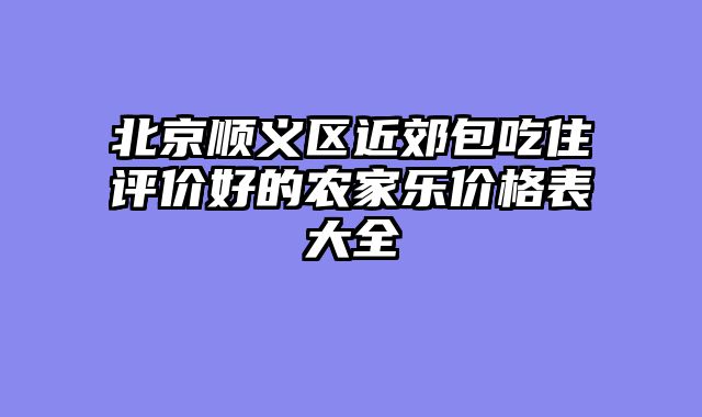 北京顺义区近郊包吃住评价好的农家乐价格表大全