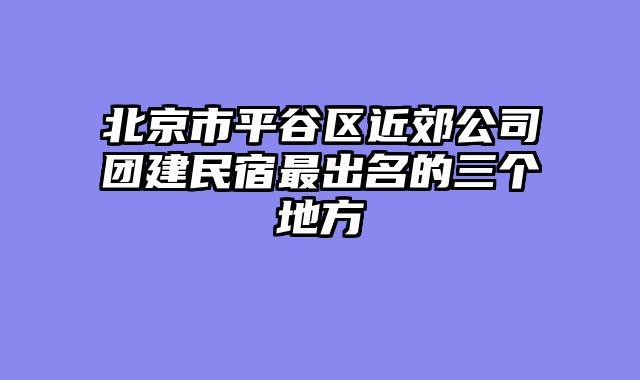 北京市平谷区近郊公司团建民宿最出名的三个地方