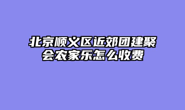 北京顺义区近郊团建聚会农家乐怎么收费