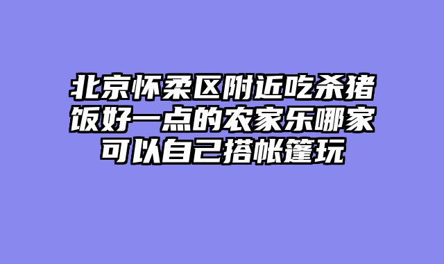 北京怀柔区附近吃杀猪饭好一点的农家乐哪家可以自己搭帐篷玩