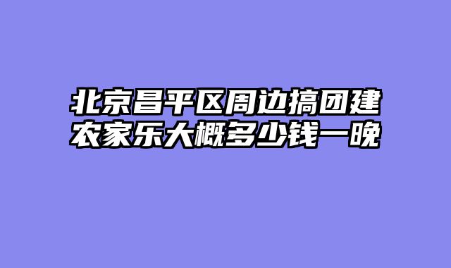 北京昌平区周边搞团建农家乐大概多少钱一晚