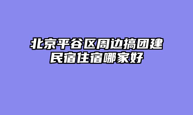北京平谷区周边搞团建民宿住宿哪家好
