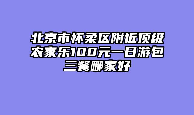 北京市怀柔区附近顶级农家乐100元一日游包三餐哪家好