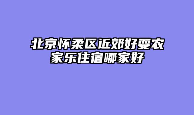 北京怀柔区近郊好耍农家乐住宿哪家好