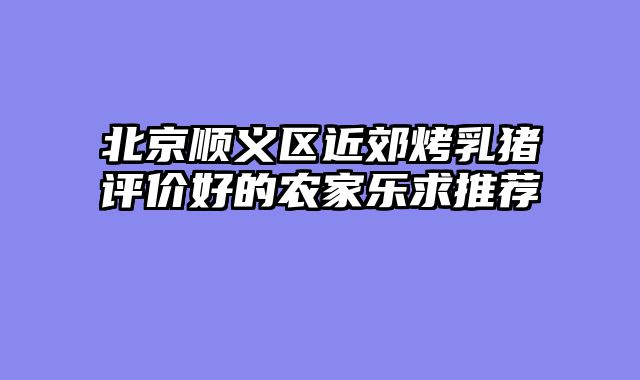 北京顺义区近郊烤乳猪评价好的农家乐求推荐