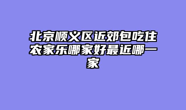 北京顺义区近郊包吃住农家乐哪家好最近哪一家