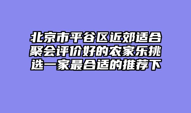 北京市平谷区近郊适合聚会评价好的农家乐挑选一家最合适的推荐下