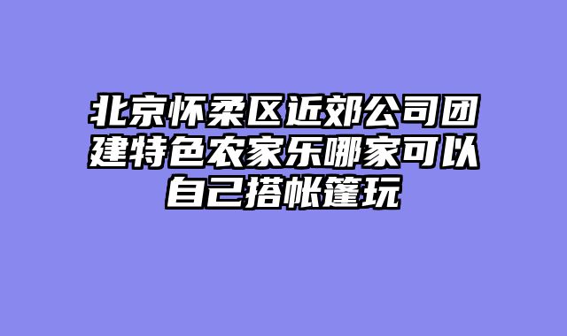 北京怀柔区近郊公司团建特色农家乐哪家可以自己搭帐篷玩