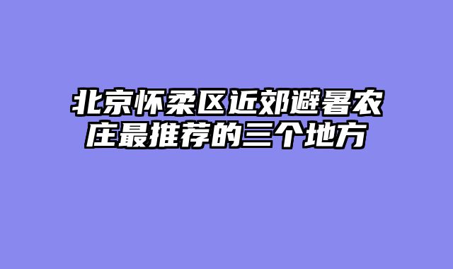 北京怀柔区近郊避暑农庄最推荐的三个地方
