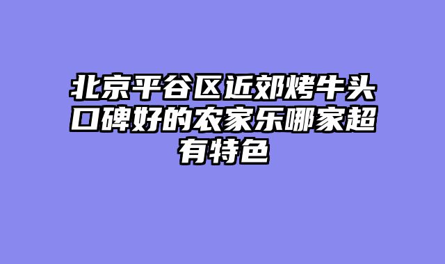 北京平谷区近郊烤牛头口碑好的农家乐哪家超有特色