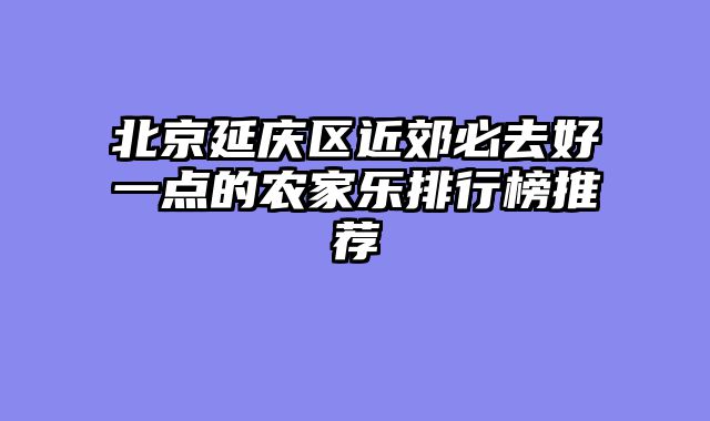 北京延庆区近郊必去好一点的农家乐排行榜推荐