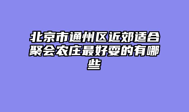 北京市通州区近郊适合聚会农庄最好耍的有哪些