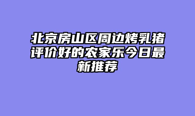 北京房山区周边烤乳猪评价好的农家乐今日最新推荐