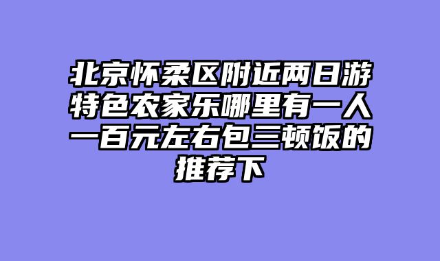 北京怀柔区附近两日游特色农家乐哪里有一人一百元左右包三顿饭的推荐下