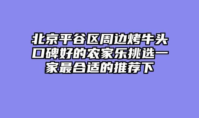 北京平谷区周边烤牛头口碑好的农家乐挑选一家最合适的推荐下