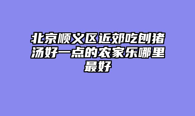 北京顺义区近郊吃刨猪汤好一点的农家乐哪里最好