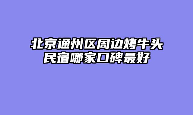 北京通州区周边烤牛头民宿哪家口碑最好