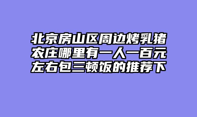 北京房山区周边烤乳猪农庄哪里有一人一百元左右包三顿饭的推荐下